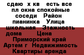 сдаю 2х кв., есть все, пл.окна,спокойные соседи › Район ­ пианинка › Улица ­ школьная › Этажность дома ­ 3 › Цена ­ 15 000 - Приморский край, Артем г. Недвижимость » Квартиры аренда   